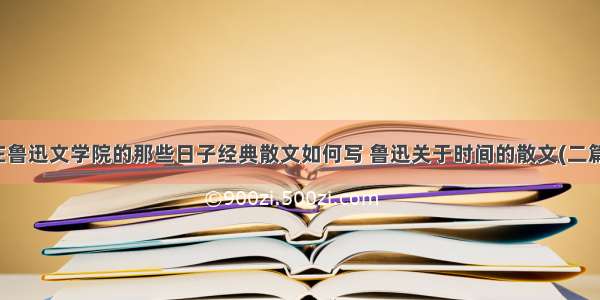 在鲁迅文学院的那些日子经典散文如何写 鲁迅关于时间的散文(二篇)