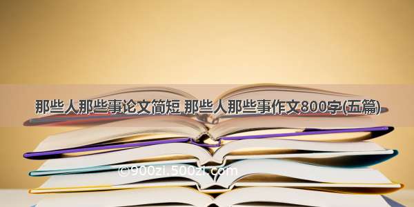 那些人那些事论文简短 那些人那些事作文800字(五篇)