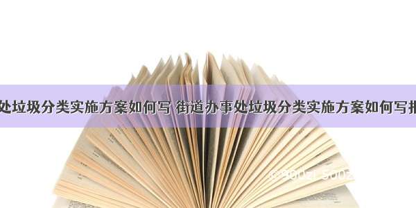 街道办事处垃圾分类实施方案如何写 街道办事处垃圾分类实施方案如何写报告(八篇)