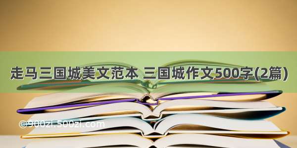 走马三国城美文范本 三国城作文500字(2篇)