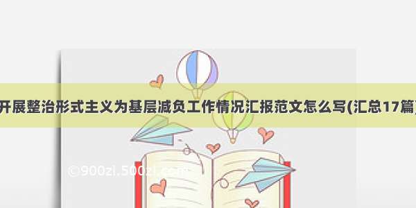 开展整治形式主义为基层减负工作情况汇报范文怎么写(汇总17篇)