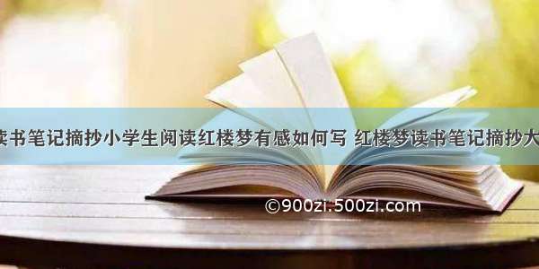 红楼梦读书笔记摘抄小学生阅读红楼梦有感如何写 红楼梦读书笔记摘抄大全(5篇)