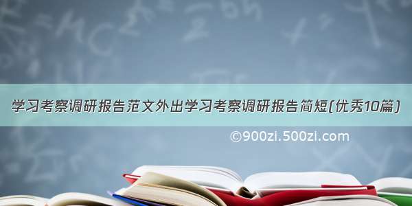 学习考察调研报告范文外出学习考察调研报告简短(优秀10篇)