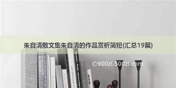 朱自清散文集朱自清的作品赏析简短(汇总19篇)