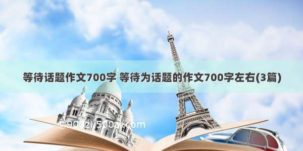 等待话题作文700字 等待为话题的作文700字左右(3篇)