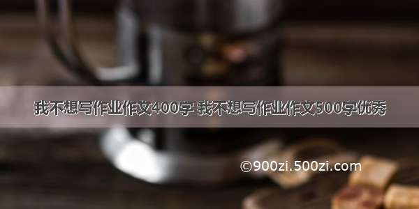 我不想写作业作文400字 我不想写作业作文500字优秀