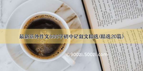 最新意外作文600字初中记叙文精选(精选20篇)