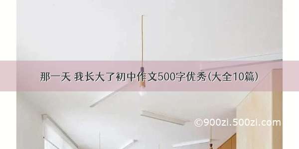 那一天 我长大了初中作文500字优秀(大全10篇)