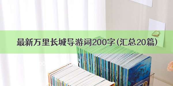 最新万里长城导游词200字(汇总20篇)