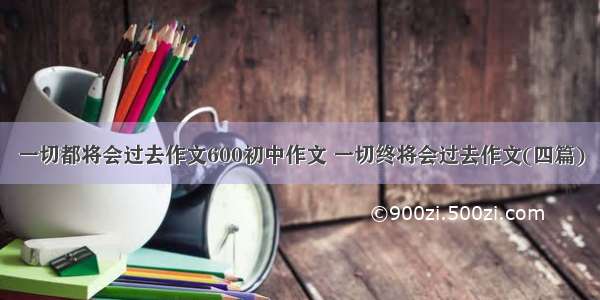 一切都将会过去作文600初中作文 一切终将会过去作文(四篇)