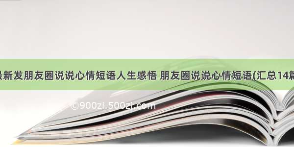 最新发朋友圈说说心情短语人生感悟 朋友圈说说心情短语(汇总14篇)