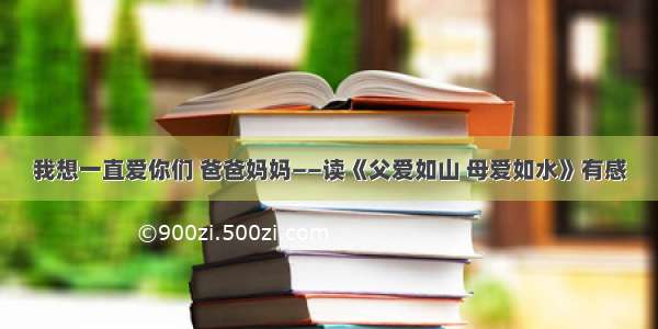 我想一直爱你们 爸爸妈妈——读《父爱如山 母爱如水》有感