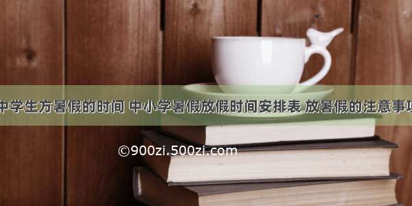 中学生方暑假的时间 中小学暑假放假时间安排表 放暑假的注意事项