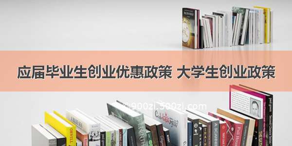 应届毕业生创业优惠政策 大学生创业政策