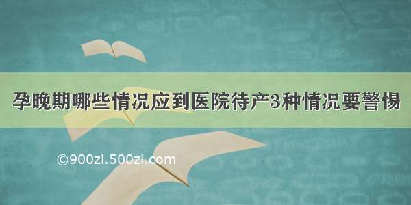 孕晚期哪些情况应到医院待产3种情况要警惕