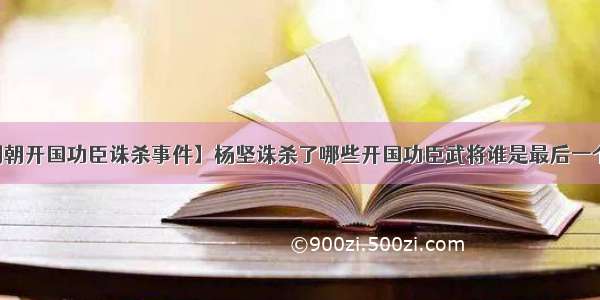 【明朝开国功臣诛杀事件】杨坚诛杀了哪些开国功臣武将谁是最后一个死的