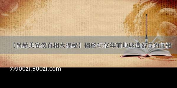 【尚赫美容仪真相大揭秘】揭秘45亿年前地球遭袭击的真相