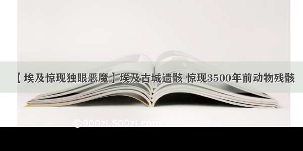 【埃及惊现独眼恶魔】埃及古城遗骸 惊现3500年前动物残骸