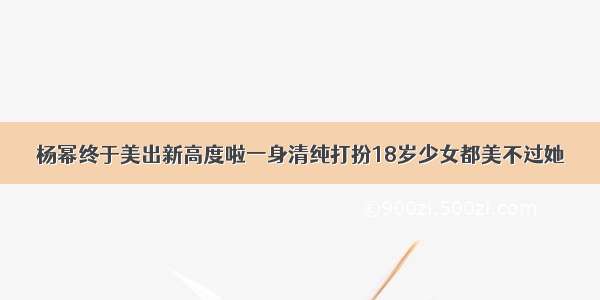 杨幂终于美出新高度啦一身清纯打扮18岁少女都美不过她