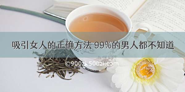 吸引女人的正确方法 99%的男人都不知道