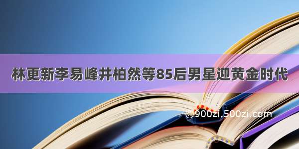 林更新李易峰井柏然等85后男星迎黄金时代