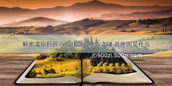 解密文坛巨匠马克吐温之死亡之谜 其死因是什么