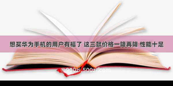 想买华为手机的用户有福了 这三款价格一降再降 性能十足