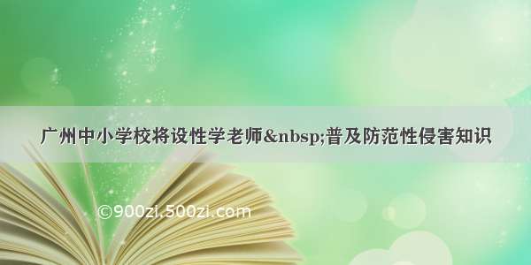 广州中小学校将设性学老师 普及防范性侵害知识