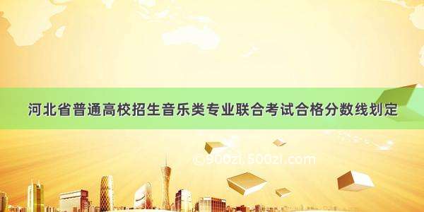 河北省普通高校招生音乐类专业联合考试合格分数线划定