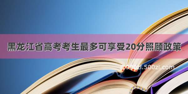 黑龙江省高考考生最多可享受20分照顾政策