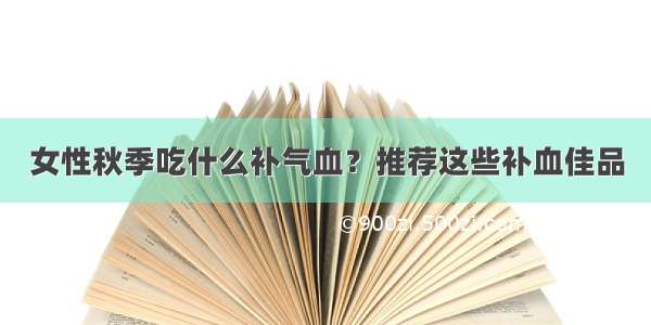 女性秋季吃什么补气血？推荐这些补血佳品