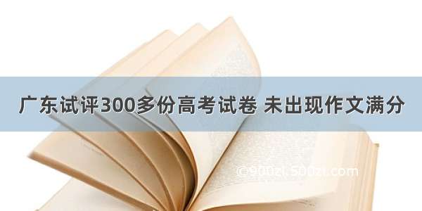 广东试评300多份高考试卷 未出现作文满分