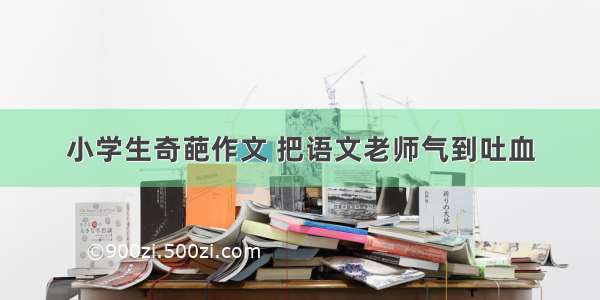 小学生奇葩作文 把语文老师气到吐血