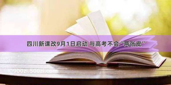 四川新课改9月1日启动 与高考不会“两张皮”