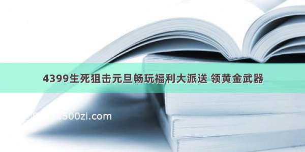 4399生死狙击元旦畅玩福利大派送 领黄金武器