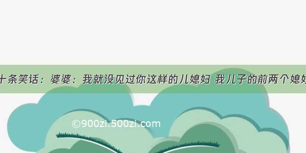 十条笑话：婆婆：我就没见过你这样的儿媳妇 我儿子的前两个媳妇