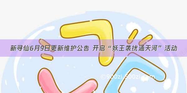 新寻仙6月9日更新维护公告 开启“妖王袭扰通天河”活动