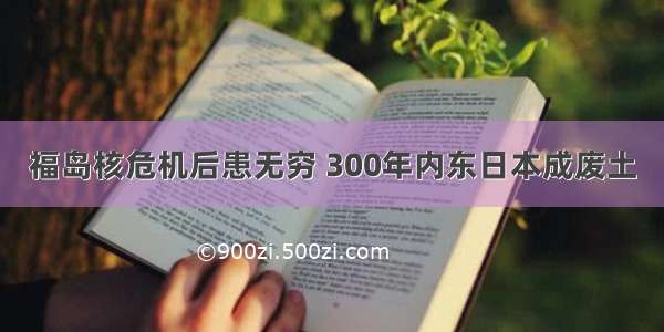 福岛核危机后患无穷 300年内东日本成废土