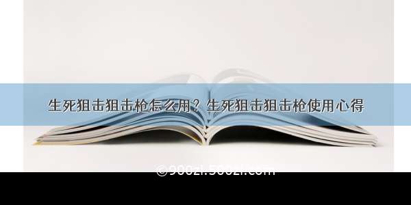 生死狙击狙击枪怎么用？生死狙击狙击枪使用心得