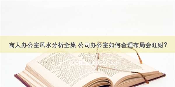 商人办公室风水分析全集 公司办公室如何合理布局会旺财？