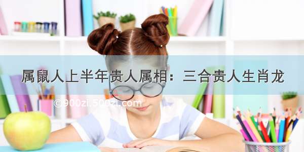 属鼠人上半年贵人属相：三合贵人生肖龙