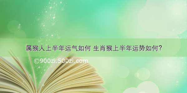 属猴人上半年运气如何 生肖猴上半年运势如何？