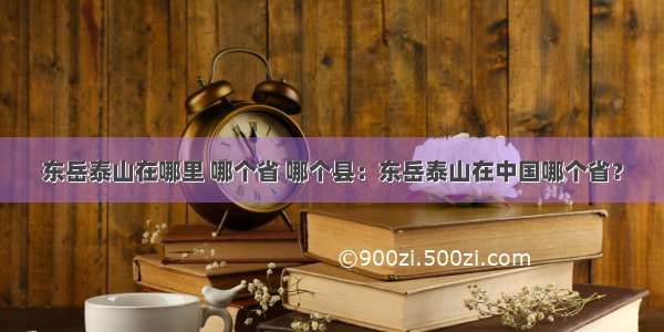 东岳泰山在哪里 哪个省 哪个县：东岳泰山在中国哪个省？