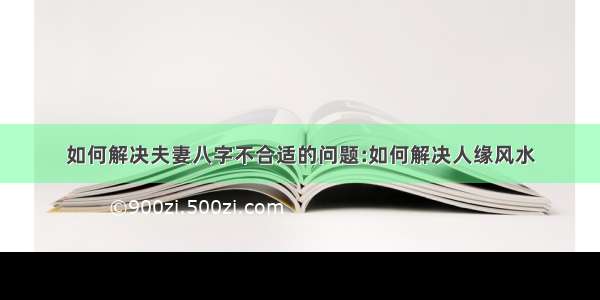 如何解决夫妻八字不合适的问题:如何解决人缘风水