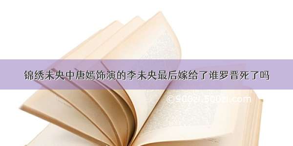 锦绣未央中唐嫣饰演的李未央最后嫁给了谁罗晋死了吗