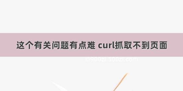 这个有关问题有点难 curl抓取不到页面