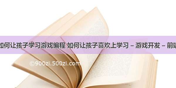 如何让孩子学习游戏编程 如何让孩子喜欢上学习 – 游戏开发 – 前端