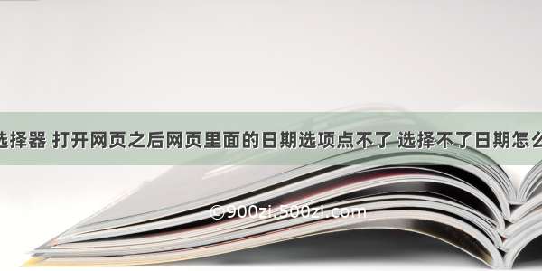 css日期选择器 打开网页之后网页里面的日期选项点不了 选择不了日期怎么办 – CSS