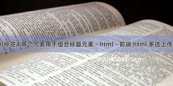 html标签a 哪个元素用于组合标题元素 – html – 前端 html 多选上传文件