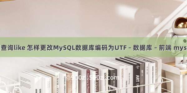 mysql模糊查询like 怎样更改MySQL数据库编码为UTF – 数据库 – 前端 mysql 直接进入